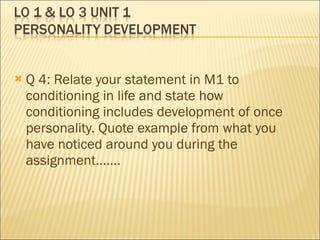 Q 4: Relate your statement in M1 to conditioning in life and state how conditioning includes development of once personality. Quote example from what you have noticed around you during the assignment……. 