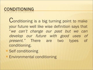 C onditioning is a big turning point to make your future well like wise definition says that “ we can’t change our past but we can develop our future with good uses of present.”  There are two types of conditioning. Self conditioning Environmental conditioning  