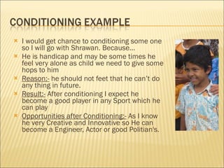 I would get chance to conditioning some one so I will go with Shrawan. Because… He is handicap and may be some times he feel very alone as child we need to give some hops to him Reason:-  he should not feet that he can’t do any thing in future. Result:-  After conditioning I expect he become a good player in any Sport which he can play Opportunities after Conditioning:-  As I know he very Creative and Innovative so He can become a Engineer, Actor or good Politian's.  