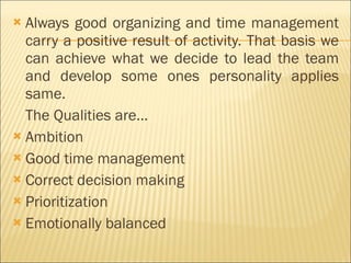 Always good organizing and time management carry a positive result of activity. That basis we can achieve what we decide to lead the team and develop some ones personality applies same.  The Qualities are… Ambition  Good time management  Correct decision making Prioritization  Emotionally balanced  