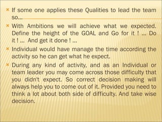 If some one applies these Qualities to lead the team so… With Ambitions we will achieve what we expected. Define the height of the GOAL and Go for it ! ... Do it ! ...  And get it done ! ... Individual would have manage the time according the activity so he can get what he expect. During any kind of activity, and as an Individual or team leader you may come across those difficulty that you didn't expect. So correct decision making will always help you to come out of it. Provided you need to think a lot about both side of difficulty. And take wise decision.  