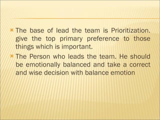 The base of lead the team is Prioritization. give the top primary preference to those things which is important. The Person who leads the team. He should be emotionally balanced and take a correct and wise decision with balance emotion  