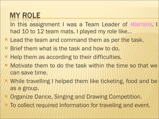 In this assignment I was a Team Leader of  Warriors . I had 10 to 12 team mats. I played my role like… Lead the team and command them as per the task. Brief them what is the task and how to do. Help them as according to their difficulties. Motivate them to do the task within the time so that we can save time. While travelling I helped them like ticketing, food and be as a group. Organize Dance, Singing and Drawing Competition. To collect required Information for traveling and event. 