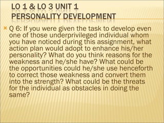 Q 6: If you were given the task to develop even one of those underprivileged individual whom you have noticed during this assignment, what action plan would adopt to enhance his/her personality? What do you think reasons for the weakness and he/she have? What could be the opportunities could he/she use henceforth to correct those weakness and convert them into the strength? What could be the threats for the individual as obstacles in doing the same?  