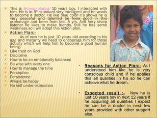 This is  Srawan Sapkal  10 years boy. I interacted with him. He is in 5 th  standard very intelligent and he wants to become a doctor. He like blue color it’s shows he is very peaceful and talented he feels good in this orphanage and been from last 5 yrs. And Very sharp listener he likes to make friends. Still he has some weakness so I will adopt this Action plan. Action Plan:-   As of now he is just 10 years old according to his age and maturity we need to encourage him for those activity which will help him to become a good human being.  Like trust on God  Discipline How to be an emotionally balanced Be wise with every one  How to manage the time Perception Persistence Always be happy No self under estimation  Reasons for Action Plan:-   As I understood him like he is very conscious child and if he applies this all qualities in his so he can achieve what he dream. Expected result :-   Now he is just 10 years boy in next 12 years if he acquiring all qualities I expect he can be a doctor in next few years provided with other support also.  