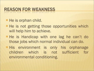 He is orphan child. He is not getting those opportunities which will help him to achieve. He is Handicap with one lag he can’t do those jobs which normal individual can do. His environment is only his orphanage children which is not sufficient for environmental conditioning.  