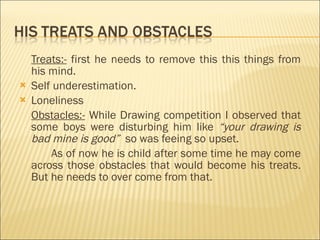 Treats:-  first he needs to remove this this things from his mind.  Self underestimation. Loneliness Obstacles:-  While Drawing competition I observed that some boys were disturbing him like  “your drawing is bad mine is good”   so was feeing so upset. As of now he is child after some time he may come across those obstacles that would become his treats. But he needs to over come from that.  