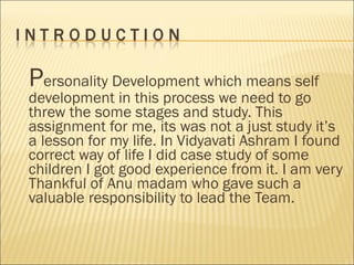 P ersonality Development which means self development in this process we need to go threw the some stages and study. This assignment for me, its was not a just study it’s a lesson for my life. In Vidyavati Ashram I found correct way of life I did case study of some children I got good experience from it. I am very Thankful of Anu madam who gave such a valuable responsibility to lead the Team.  