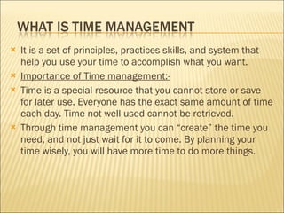 It is a set of principles, practices skills, and system that help you use your time to accomplish what you want. Importance of Time management:- Time is a special resource that you cannot store or save for later use. Everyone has the exact same amount of time each day. Time not well used cannot be retrieved. Through time management you can “create” the time you need, and not just wait for it to come. By planning your time wisely, you will have more time to do more things. 
