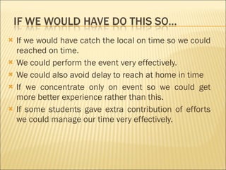 If we would have catch the local on time so we could reached on time. We could perform the event very effectively. We could also avoid delay to reach at home in time If we concentrate only on event so we could get more better experience rather than this. If some students gave extra contribution of efforts we could manage our time very effectively.  