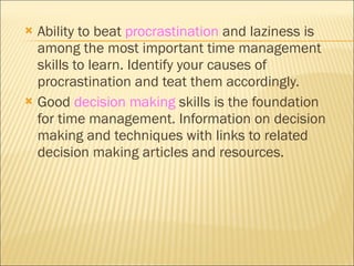 Ability to beat  procrastination  and laziness is among the most important time management skills to learn. Identify your causes of procrastination and teat them accordingly. Good  decision making  skills is the foundation for time management. Information on decision making and techniques with links to related decision making articles and resources. 