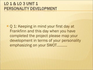 Q 1: Keeping in mind your first day at Frankfinn and this day when you have completed the project please map your development in terms of your personality emphasizing on your SWOT………. 