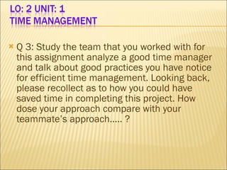 Q 3: Study the team that you worked with for this assignment analyze a good time manager and talk about good practices you have notice for efficient time management. Looking back, please recollect as to how you could have saved time in completing this project. How dose your approach compare with your teammate’s approach….. ?  