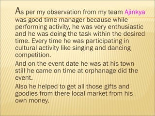 A s per my observation from my team  Ajinkya  was good time manager because while performing activity, he was very enthusiastic and he was doing the task within the desired time. Every time he was participating in cultural activity like singing and dancing competition. And on the event date he was at his town still he came on time at orphanage did the event. Also he helped to get all those gifts and goodies from there local market from his own money.  