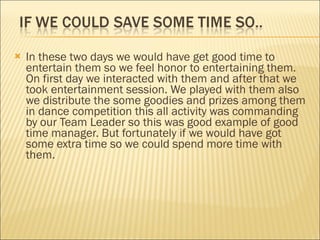 In these two days we would have get good time to entertain them so we feel honor to entertaining them. On first day we interacted with them and after that we took entertainment session. We played with them also we distribute the some goodies and prizes among them in dance competition this all activity was commanding by our Team Leader so this was good example of good time manager. But fortunately if we would have got some extra time so we could spend more time with them. 