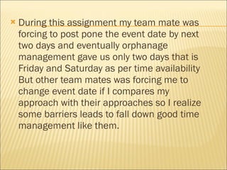 During this assignment my team mate was forcing to post pone the event date by next two days and eventually orphanage management gave us only two days that is Friday and Saturday as per time availability But other team mates was forcing me to change event date if I compares my approach with their approaches so I realize some barriers leads to fall down good time management like them.  