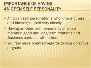 An Open self personality is who knows others and himself/herself very closely. Having an Open self personality one can maintain good and long term relations and Business contacts with others. You feel more oriented regards to your objective or goals 