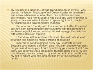 My first day at Frankfinn… it was grand moment in my life I was placing my feet on first step of my Dream Carrier some where I was nervous because of new place, new syllabus and new environment. As a new student I was quite and watching what is going in the class when I started to speak I got panic due to nervousness and environmental changes. But now I am friendly with this environment after this event day now I am comparing my previous days with this days now I am become judicious and rational I could manage hard sitution with correct decision making. I found my self as Ambivert Person I checked both side of situation and holding a middle ground of situation  In terms of conditioning so every day I motivate my self. Because conditioning definition says “You cant change your past but you can develop your future by utilizing your present well.” so every day believing that I am a good Human Being this is my self conditioning now according to my environment I am conditioning my self to adjust with environment like my office, Class and family.   