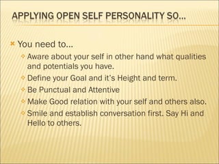 You need to… Aware about your self in other hand what qualities and potentials you have. Define your Goal and it’s Height and term. Be Punctual and Attentive Make Good relation with your self and others also. Smile and establish conversation first. Say Hi and Hello to others. 
