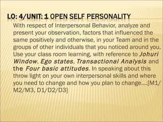 With respect of Interpersonal Behavior, analyze and present your observation, factors that influenced the same positively and otherwise, in your Team and in the groups of other individuals that you noticed around you. Use your class room learning, with reference to  Johuri Window ,  Ego states ,  Transactional Analysis  and  the  Four basic attitudes . In speaking about this throw light on your own interpersonal skills and where you need to change and how you plan to change….[M1/M2/M3, D1/D2/D3] 