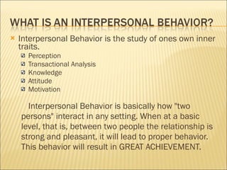 Interpersonal Behavior is the study of ones own inner traits.  Perception Transactional Analysis  Knowledge  Attitude Motivation  Interpersonal Behavior is basically how "two persons" interact in any setting. When at a basic level, that is, between two people the relationship is strong and pleasant, it will lead to proper behavior.  This behavior will result in GREAT ACHIEVEMENT. 