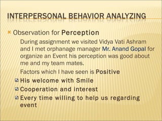 Observation for  Perception During assignment we visited Vidya Vati Ashram and I met orphanage manager  Mr. Anand Gopal  for organize an Event his perception was good about me and my team mates. Factors which I have seen is  Positive His welcome with Smile  Cooperation and interest  Every time willing to help us regarding event 