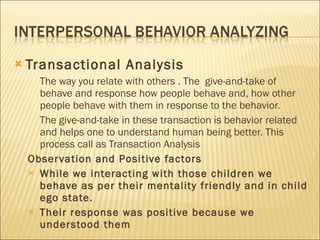 Transactional Analysis The way you relate with others . The  give-and-take of behave and response how people behave and, how other people behave with them in response to the behavior.  The give-and-take in these transaction is behavior related  and helps one to understand human being better. This process call as Transaction Analysis Observation and Positive factors  While we interacting with those children we behave as per their mentality friendly and in child ego state. Their response was positive because we understood them 