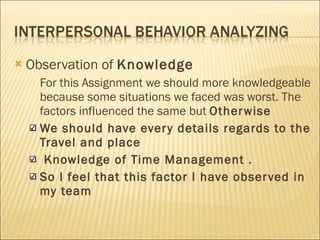 Observation of  Knowledge For this Assignment we should more knowledgeable because some situations we faced was worst. The factors influenced the same but  Otherwise We should have every details regards to the Travel and place Knowledge of Time Management . So I feel that this factor I have observed in my team 