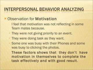 Observation for  Motivation   I feel that motivation was not reflecting in some Team mates because. They were not giving priority to an event. They were doing task as they want. Some one was busy with their Phones and some was busy to clicking the photos. These factors shows that  they don’t  have motivation in themselves to complete the task effectively and with good result . 