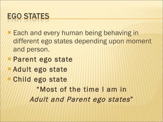 Each and every human being behaving in different ego states depending upon moment and person. Parent ego state Adult ego state Child ego state “ Most of the time I am in  Adult and Parent ego states ”  