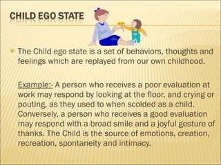 The Child ego state is a set of behaviors, thoughts and feelings which are replayed from our own childhood. Example:-  A person who receives a poor evaluation at work may respond by looking at the floor, and crying or pouting, as they used to when scolded as a child. Conversely, a person who receives a good evaluation may respond with a broad smile and a joyful gesture of thanks. The Child is the source of emotions, creation, recreation, spontaneity and intimacy.   