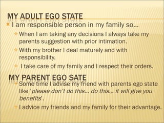 I am responsible person in my family so… When I am taking any decisions I always take my parents suggestion with prior intimation. With my brother I deal maturely and with responsibility. I take care of my family and I respect their orders. Some time I advise my friend with parents ego state like ‘ please don’t do this… do this… it will give you benefits ’. I advice my friends and my family for their advantage.  