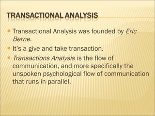 Transactional Analysis was founded by  Eric Berne. It’s a give and take transaction. Transactions   Analysis   is the flow of communication, and more specifically the unspoken psychological flow of communication that runs in parallel.  