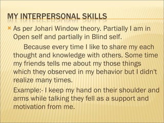 As per Johari Window theory. Partially I am in Open self and partially in Blind self. Because every time I like to share my each thought and knowledge with others. Some time my friends tells me about my those things which they observed in my behavior but I didn't realize many times. Example:- I keep my hand on their shoulder and arms while talking they fell as a support and motivation from me.  