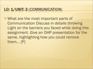 What are the most important parts of Communication Discuss in details throwing Light on the barriers you faced while doing this assignment. Give an OHP presentation for the same, highlighting how you could remove them… [P] 