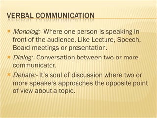 Monolog:-  Where one person is speaking in front of the audience. Like Lecture, Speech, Board meetings or presentation. Dialog:-  Conversation between two or more communicator. Debate:-  It’s soul of discussion where two or more speakers approaches the opposite point of view about a topic.  