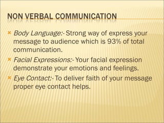 Body Language:-  Strong way of express your message to audience which is 93% of total communication. Facial Expressions:-  Your facial expression demonstrate your emotions and feelings. Eye Contact:-  To deliver faith of your message proper eye contact helps. 