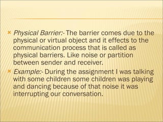 Physical Barrier:-  The barrier comes due to the physical or virtual object and it effects to the communication process that is called as physical barriers. Like noise or partition between sender and receiver. Example:-  During the assignment I was talking with some children some children was playing and dancing because of that noise it was interrupting our conversation.  