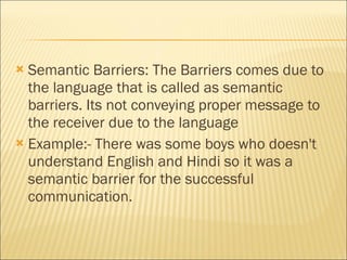 Semantic Barriers: The Barriers comes due to the language that is called as semantic barriers. Its not conveying proper message to the receiver due to the language Example:- There was some boys who doesn't understand English and Hindi so it was a semantic barrier for the successful communication.  