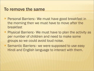 To remove the same  Personal Barriers:- We must have good breakfast in the morning then we must have to move after the breakfast Physical Barriers:- We must have to plan the activity as per number of children and need to make some groups so we could avoid loud noise. Semantic Barriers:- we were supposed to use easy Hindi and English language to interact with them.  