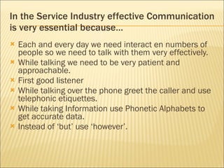 In the Service Industry effective Communication is very essential because…  Each and every day we need interact en numbers of people so we need to talk with them very effectively. While talking we need to be very patient and approachable. First good listener  While talking over the phone greet the caller and use telephonic etiquettes. While taking Information use Phonetic Alphabets to get accurate data. Instead of ‘but’ use ‘however’.  