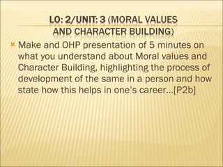 Make and OHP presentation of 5 minutes on what you understand about Moral values and Character Building, highlighting the process of development of the same in a person and how state how this helps in one’s career…[P2b] 