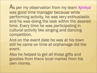<ul><li>A s per my observation from my team  Ajinkya  was good time manager because while performing activity, he was very...