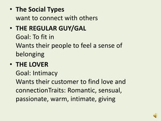 • The Social Types
want to connect with others
• THE REGULAR GUY/GAL
Goal: To fit in
Wants their people to feel a sense of
belonging
• THE LOVER
Goal: Intimacy
Wants their customer to find love and
connectionTraits: Romantic, sensual,
passionate, warm, intimate, giving
 
