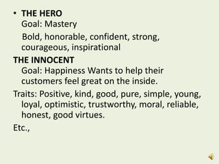 • THE HERO
Goal: Mastery
Bold, honorable, confident, strong,
courageous, inspirational
THE INNOCENT
Goal: Happiness Wants to help their
customers feel great on the inside.
Traits: Positive, kind, good, pure, simple, young,
loyal, optimistic, trustworthy, moral, reliable,
honest, good virtues.
Etc.,
 
