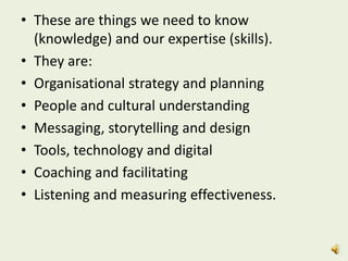 • These are things we need to know
(knowledge) and our expertise (skills).
• They are:
• Organisational strategy and planning
• People and cultural understanding
• Messaging, storytelling and design
• Tools, technology and digital
• Coaching and facilitating
• Listening and measuring effectiveness.
 