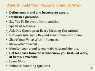 Ways To Build Your Personal Brand At Work
• Define your brand and become an expert.
• Establish a presence.
• Say Yes To Relevant Opportunities
• Speak At A Teams
• Ask One Question At Every Meeting You Attend
• Network Internally Beyond Your Immediate Team
• Share Your Voice With Influencers
• Know what to avoid.
• Monitor your brand to maintain its brand identity.
• Get feedback from those who know you best—at work,
at home, anywhere.
• Learn More.
• Enhance Branding Qualities.
 