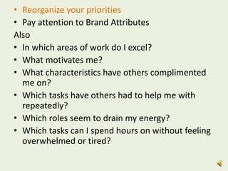• Reorganize your priorities
• Pay attention to Brand Attributes
Also
• In which areas of work do I excel?
• What motivates me?
• What characteristics have others complimented
me on?
• Which tasks have others had to help me with
repeatedly?
• Which roles seem to drain my energy?
• Which tasks can I spend hours on without feeling
overwhelmed or tired?
 