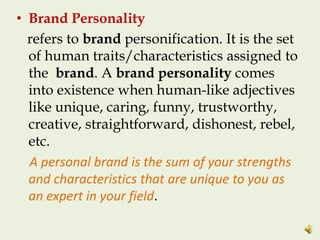 • Brand Personality
refers to brand personification. It is the set
of human traits/characteristics assigned to
the brand. A brand personality comes
into existence when human-like adjectives
like unique, caring, funny, trustworthy,
creative, straightforward, dishonest, rebel,
etc.
A personal brand is the sum of your strengths
and characteristics that are unique to you as
an expert in your field.
 