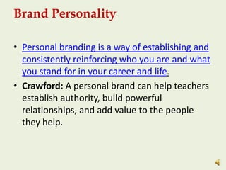 Brand Personality
• Personal branding is a way of establishing and
consistently reinforcing who you are and what
you stand for in your career and life.
• Crawford: A personal brand can help teachers
establish authority, build powerful
relationships, and add value to the people
they help.
 